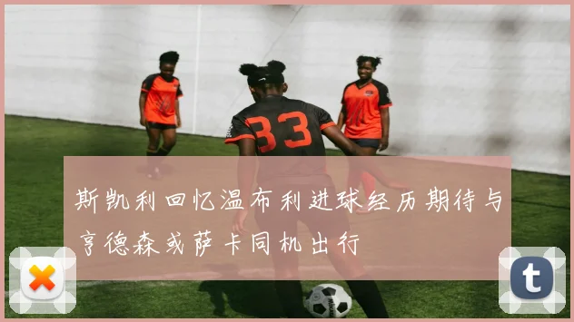 斯凯利回忆温布利进球经历期待与亨德森或萨卡同机出行