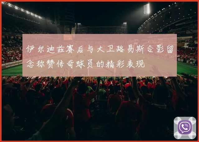 伊尔迪兹赛后与大卫路易斯合影留念称赞传奇球员的精彩表现