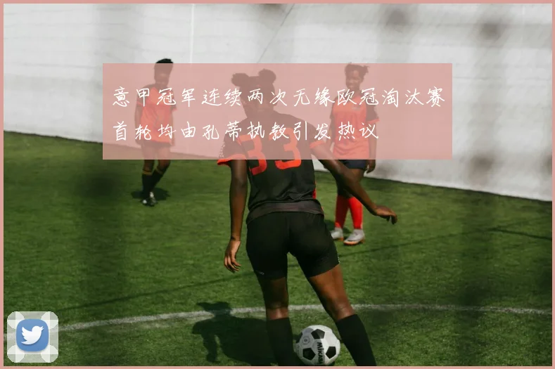 意甲冠军连续两次无缘欧冠淘汰赛首轮均由孔蒂执教引发热议