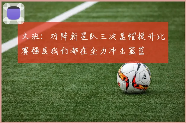 文班：对阵新星队三次盖帽提升比赛强度我们都在全力冲击篮筐