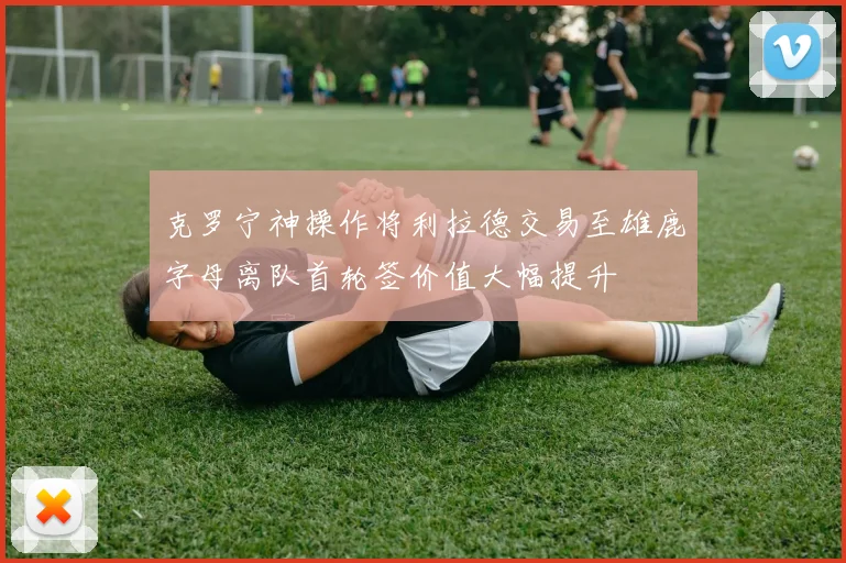 克罗宁神操作将利拉德交易至雄鹿字母离队首轮签价值大幅提升