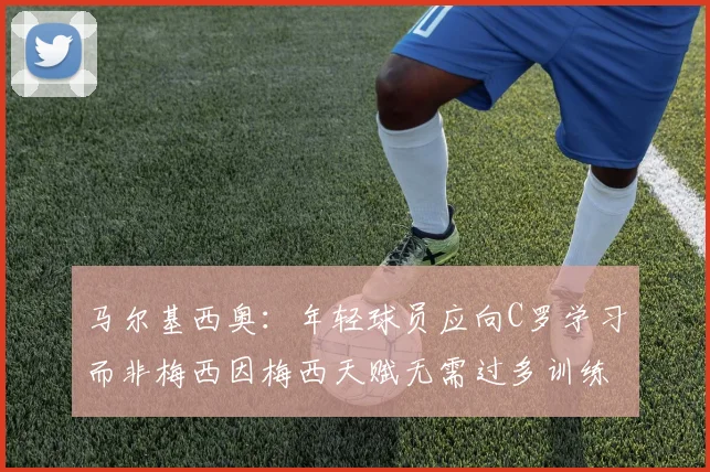 马尔基西奥:年轻球员应向C罗学习而非梅西因梅西天赋无需过多训练