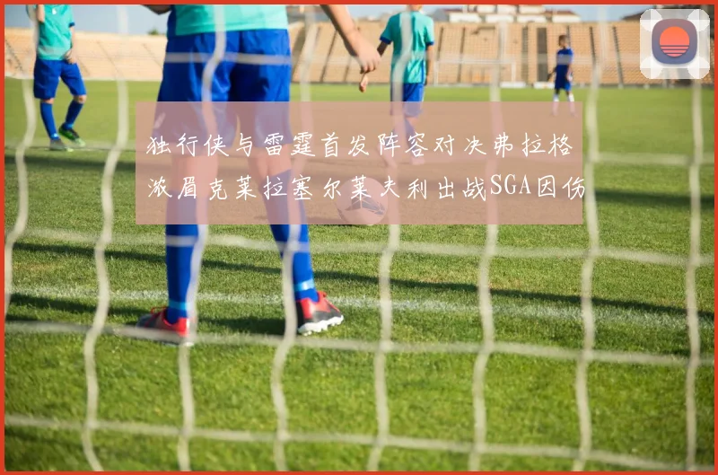 独行侠与雷霆首发阵容对决弗拉格浓眉克莱拉塞尔莱夫利出战SGA因伤缺席