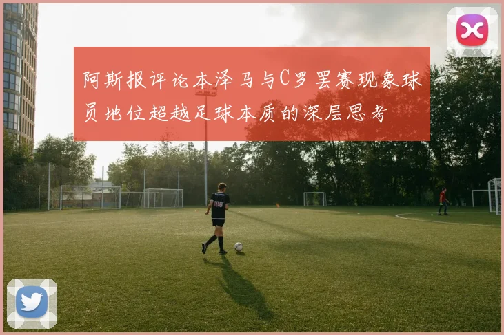 阿斯报评论本泽马与C罗罢赛现象球员地位超越足球本质的深层思考