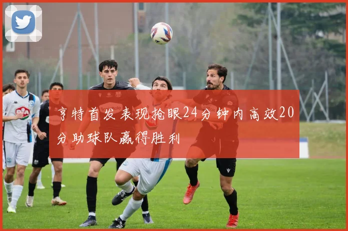 亨特首发表现抢眼24分钟内高效20分助球队赢得胜利