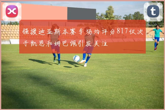 强援迪亚斯本赛季场均评分817仅次于凯恩和姆巴佩引发关注