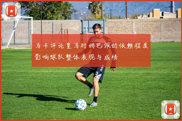 马卡评论皇马对姆巴佩的依赖程度影响球队整体表现与成绩