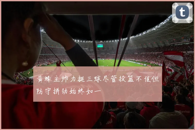 黄蜂主帅力挺三球尽管投篮不佳但防守拼劲始终如一