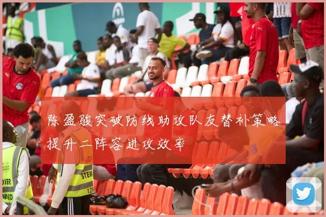 陈盈骏突破防线助攻队友替补策略提升二阵容进攻效率