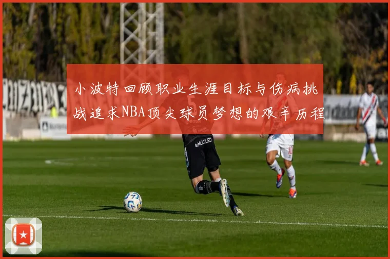 小波特回顾职业生涯目标与伤病挑战追求NBA顶尖球员梦想的艰辛历程