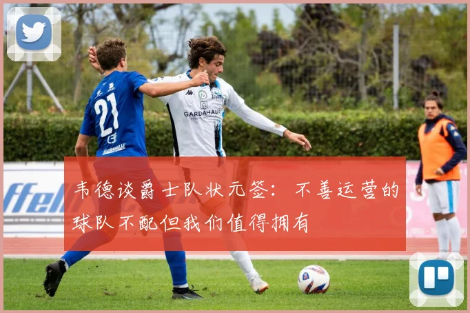 韦德谈爵士队状元签：不善运营的球队不配但我们值得拥有