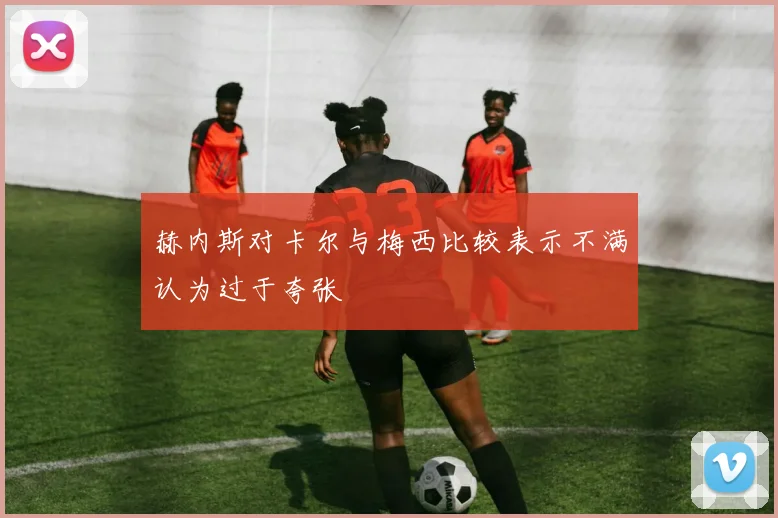 赫内斯对卡尔与梅西比较表示不满认为过于夸张