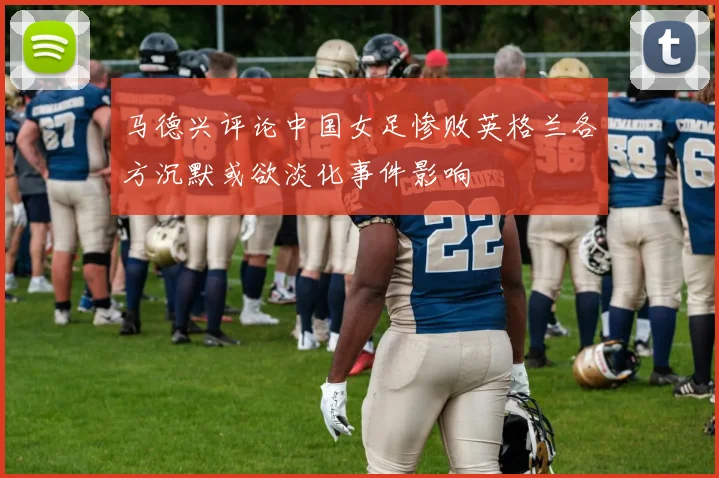 马德兴评论中国女足惨败英格兰各方沉默或欲淡化事件影响