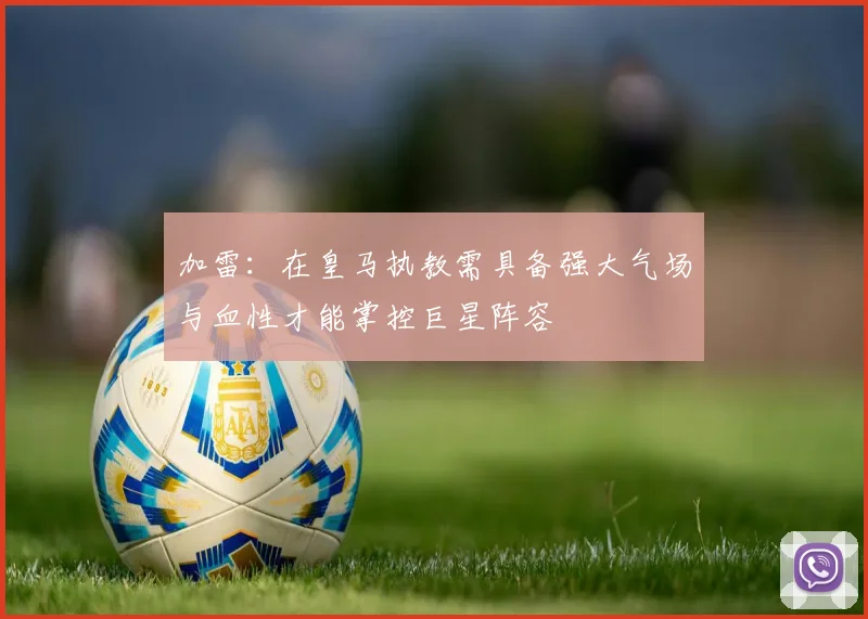 加雷：在皇马执教需具备强大气场与血性才能掌控巨星阵容