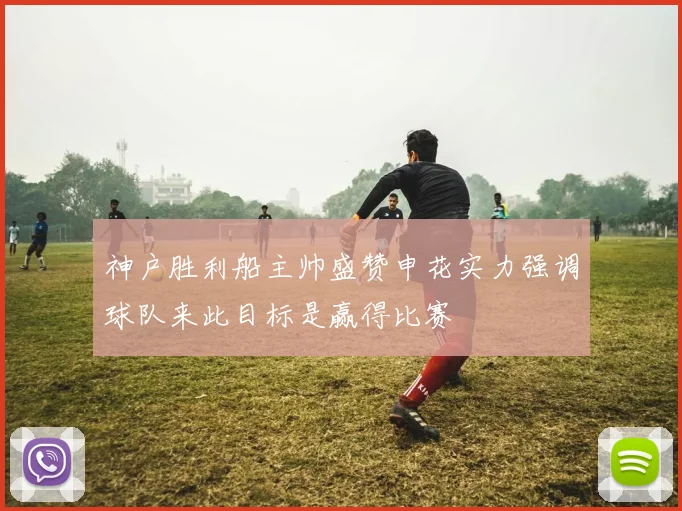 神户胜利船主帅盛赞申花实力强调球队来此目标是赢得比赛