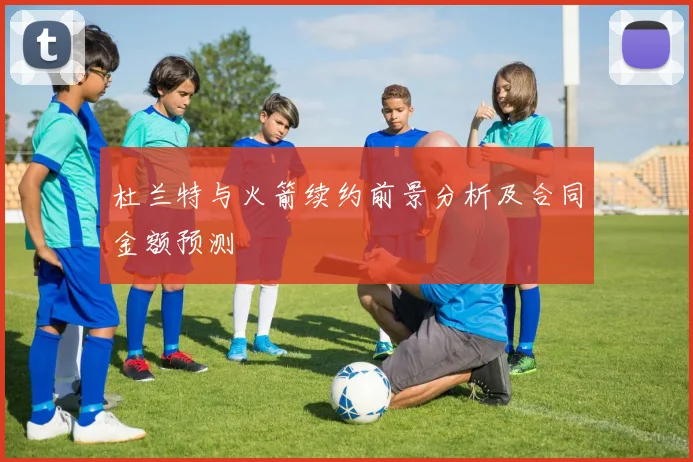 杜兰特与火箭续约前景分析及合同金额预测