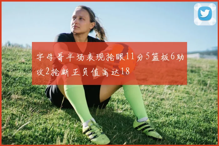 字母哥半场表现抢眼11分5篮板6助攻2抢断正负值高达18