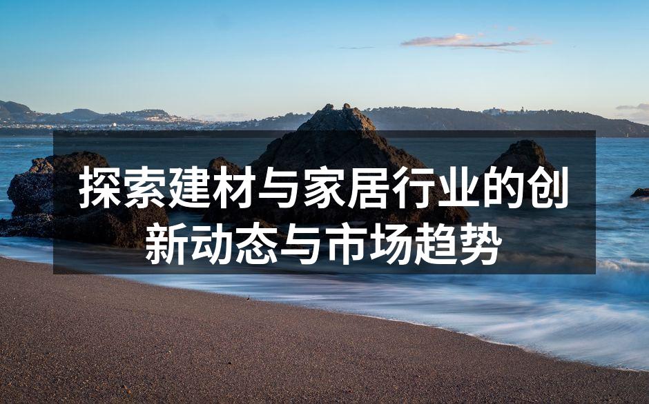 探索建材与家居行业的创新动态与市场趋势